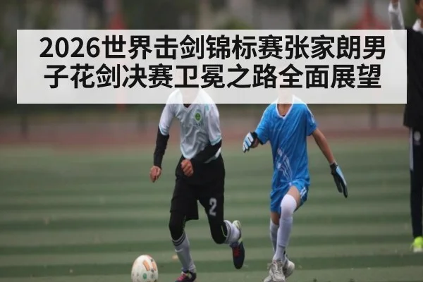 2026世界击剑锦标赛张家朗男子花剑决赛卫冕之路全面展望