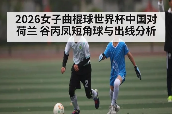 2026女子曲棍球世界杯中国对荷兰 谷丙凤短角球与出线分析