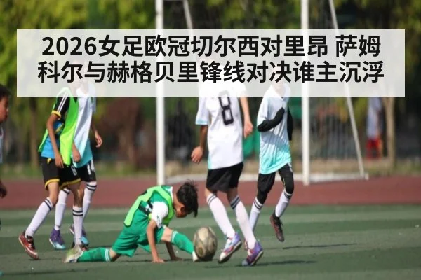 2026女足欧冠切尔西对里昂 萨姆科尔与赫格贝里锋线对决谁主沉浮